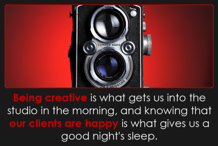 Being creative is what gets us into the studio in the morning, and knowing that our clients are happy is what gives us a good night's sleep.